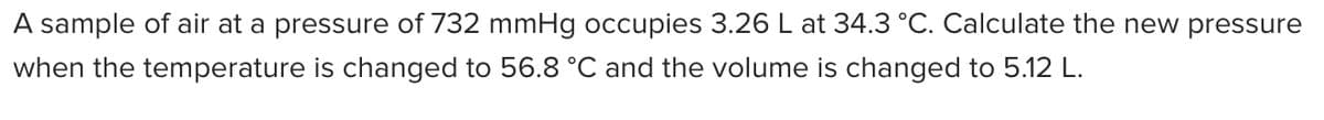 A sample of air at a pressure of 732 mmHg occupies 3.26 L at 34.3 °C. Calculate the new pressure
when the temperature is changed to 56.8 °C and the volume is changed to 5.12 L.
