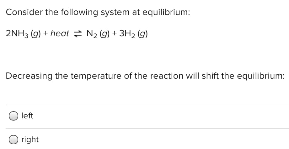 Consider the following system at equilibrium:
2NH3 (g) + heat = N2 (g) + 3H2 (g)
Decreasing the temperature of the reaction will shift the equilibrium:
left
right
