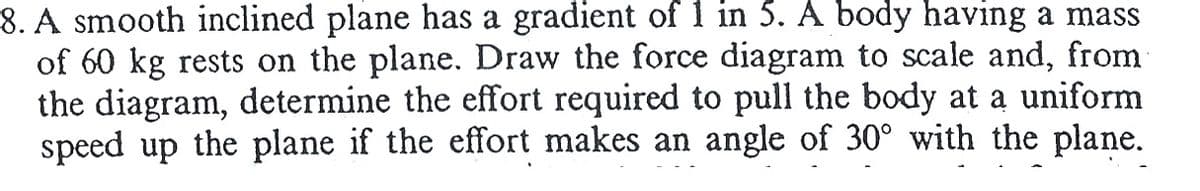 8. A smooth inclined plane has a gradient of 1 in 5. A body having a mass
of 60 kg rests on the plane. Draw the force diagram to scale and, from
the diagram, determine the effort required to pull the body at a uniform
speed up the plane if the effort makes an angle of 30° with the plane.