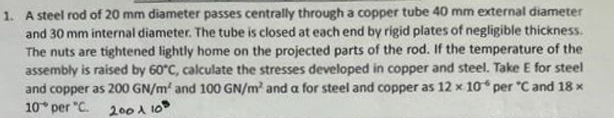 1. A steel rod of 20 mm diameter passes centrally through a copper tube 40 mm external diameter
and 30 mm internal diameter. The tube is closed at each end by rigid plates of negligible thickness.
The nuts are tightened lightly home on the projected parts of the rod. If the temperature of the
assembly is raised by 60°C, calculate the stresses developed in copper and steel. Take E for steel
and copper as 200 GN/m² and 100 GN/m² and a for steel and copper as 12 x 10° per "C and 18 ×
10° per °C. 200 A 108