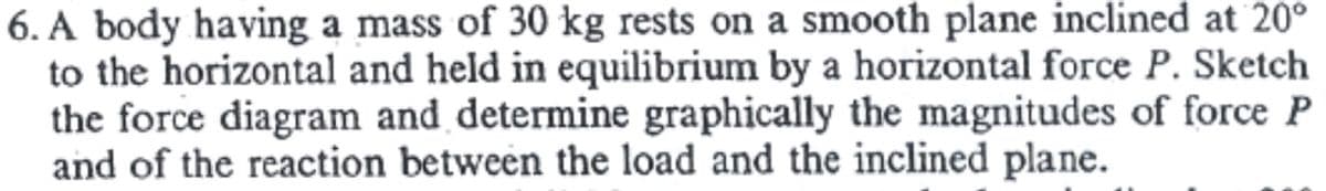 6. A body having a mass of 30 kg rests on a smooth plane inclined at 20°
to the horizontal and held in equilibrium by a horizontal force P. Sketch
the force diagram and determine graphically the magnitudes of force P
and of the reaction between the load and the inclined plane.