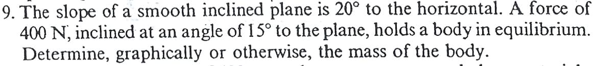 9. The slope of a smooth inclined plane is 20° to the horizontal. A force of
400 N, inclined at an angle of 15° to the plane, holds a body in equilibrium.
Determine, graphically or otherwise, the mass of the body.