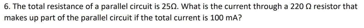 6. The total resistance of a parallel circuit is 250. What is the current through a 220 resistor that
makes up part of the parallel circuit if the total current is 100 mA?