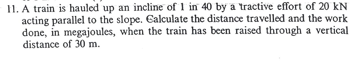 11. A train is hauled up an incline of 1 in 40 by a tractive effort of 20 kN
acting parallel to the slope. Calculate the distance travelled and the work
done, in megajoules, when the train has been raised through a vertical
distance of 30 m.