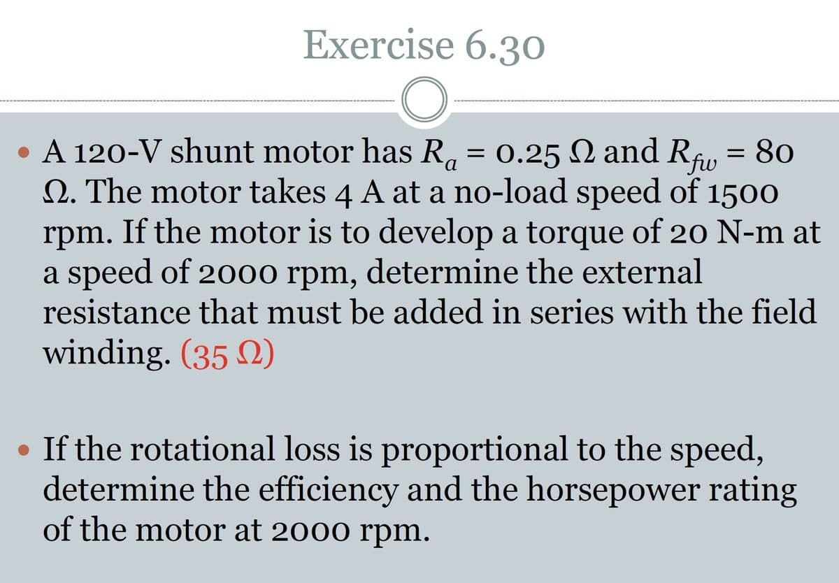Exercise 6.30
a
• A 120-V shunt motor has R₁ = 0.25 Q and Rf = 80
Q. The motor takes 4 A at a no-load speed of 1500
rpm. If the motor is to develop a torque of 20 N-m at
a speed of 2000 rpm, determine the external
resistance that must be added in series with the field
winding. (352)
• If the rotational loss is proportional to the speed,
determine the efficiency and the horsepower rating
of the motor at 2000 rpm.