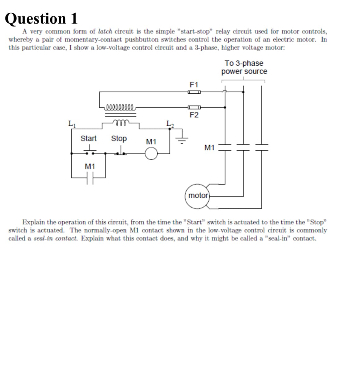 Question 1
A very common form of latch circuit is the simple "start-stop" relay circuit used for motor controls,
whereby a pair of momentary-contact pushbutton switches control the operation of an electric motor. In
this particular case, I show a low-voltage control circuit and a 3-phase, higher voltage motor:
lllllllll
To 3-phase
power source
F1
F2
L1
Start
Stop
M1
M1
M1
motor
Explain the operation of this circuit, from the time the "Start" switch is actuated to the time the "Stop"
switch is actuated. The normally-open M1 contact shown in the low-voltage control circuit is commonly
called a seal-in contact. Explain what this contact does, and why it might be called a "seal-in" contact.