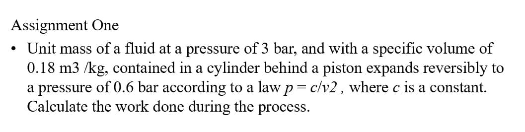 Assignment One
•
Unit mass of a fluid at a pressure of 3 bar, and with a specific volume of
0.18 m3 /kg, contained in a cylinder behind a piston expands reversibly to
a pressure of 0.6 bar according to a law p = c/v2, where c is a constant.
Calculate the work done during the process.