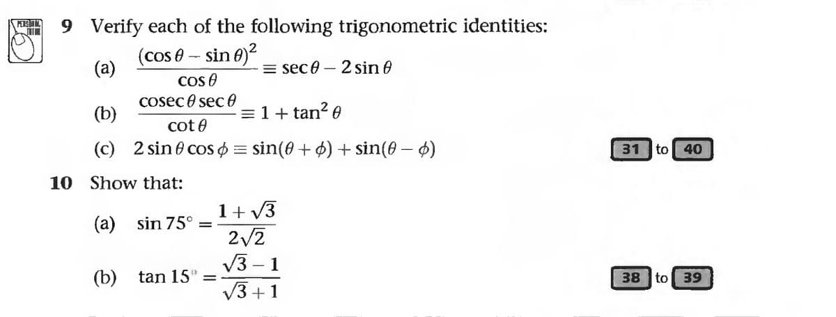 PERSHT
9 Verify each of the following trigonometric identities:
(cos - sin 0)²
(a)
Cos
cosec 0 sec 0
cot
2 sin cos = sin(0 + 6) + sin(0) — 6)
(b)
(c)
10 Show that:
(a) sin 75°
=
= sec 0 - 2 sin
(b) tan 15" =
= 1 + tan²0
1+√3
2√2
√3-1
√3+1
31 to 40
38 to 39