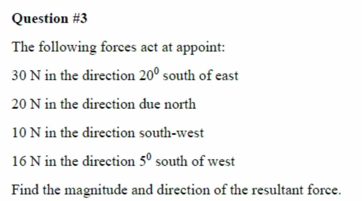 Question #3
The following forces act at appoint:
30 N in the direction 20° south of east
20 N in the direction due north
10 N in the direction south-west
16 N in the direction 5⁰ south of west
Find the magnitude and direction of the resultant force.