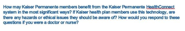 How may Kaiser Permanente members benefit from the Kaiser Pemanente HealthConnect
system in the most significant ways? If Kaiser health plan members use this technology, are
there any hazards or ethical issues they should be aware of? How would you respond to these
questions if you were a doctor or nurse?
