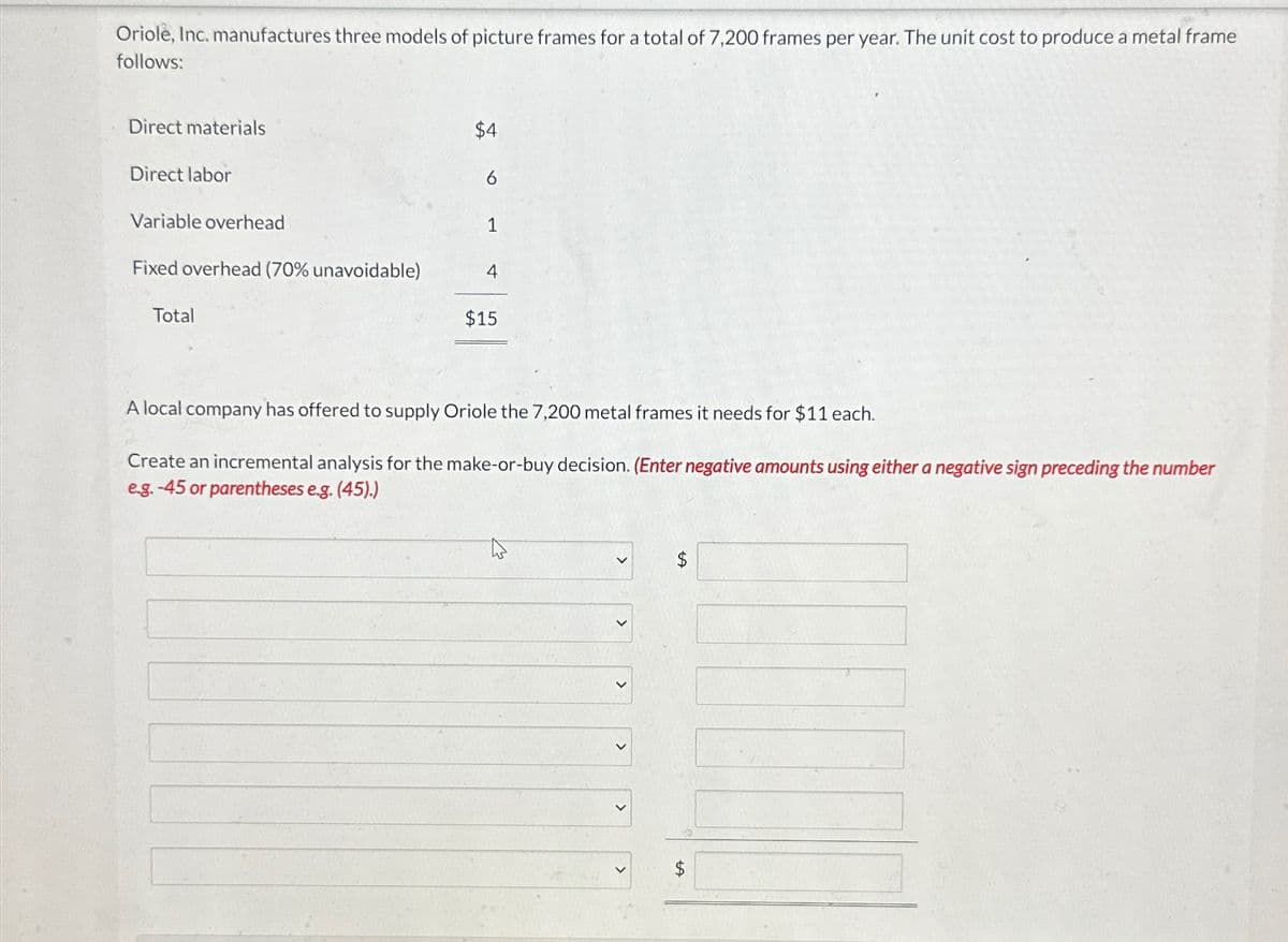 Oriole, Inc. manufactures three models of picture frames for a total of 7,200 frames per year. The unit cost to produce a metal frame
follows:
Direct materials
Direct labor
Variable overhead
$4
6
1
Fixed overhead (70% unavoidable)
4
Total
$15
A local company has offered to supply Oriole the 7,200 metal frames it needs for $11 each.
Create an incremental analysis for the make-or-buy decision. (Enter negative amounts using either a negative sign preceding the number
e.g. -45 or parentheses e.g. (45).)
>
$