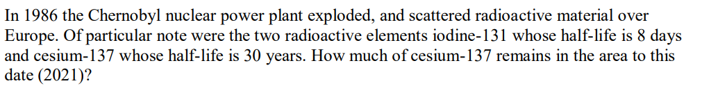 In 1986 the Chernobyl nuclear power plant exploded, and scattered radioactive material over
Europe. Of particular note were the two radioactive elements iodine-131 whose half-life is 8 days
and cesium-137 whose half-life is 30 years. How much of cesium-137 remains in the area to this
date (2021)?
