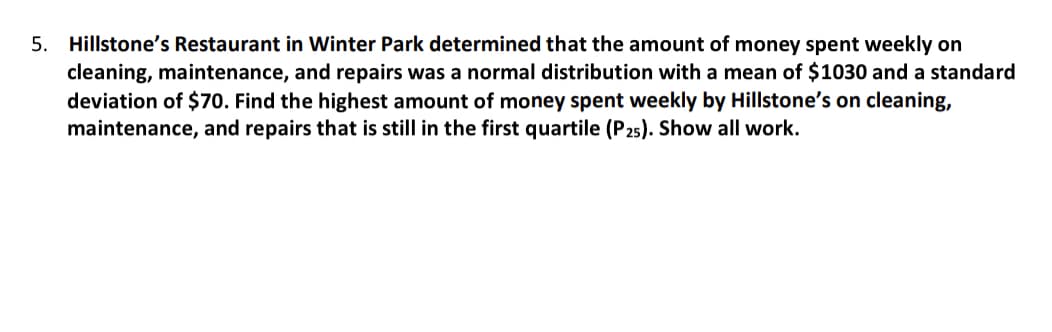 5. Hillstone’s Restaurant in Winter Park determined that the amount of money spent weekly on cleaning, maintenance, and repairs was a normal distribution with a mean of $1030 and a standard deviation of $70. Find the highest amount of money spent weekly by Hillstone’s on cleaning, maintenance, and repairs that is still in the first quartile (P₅). Show all work.