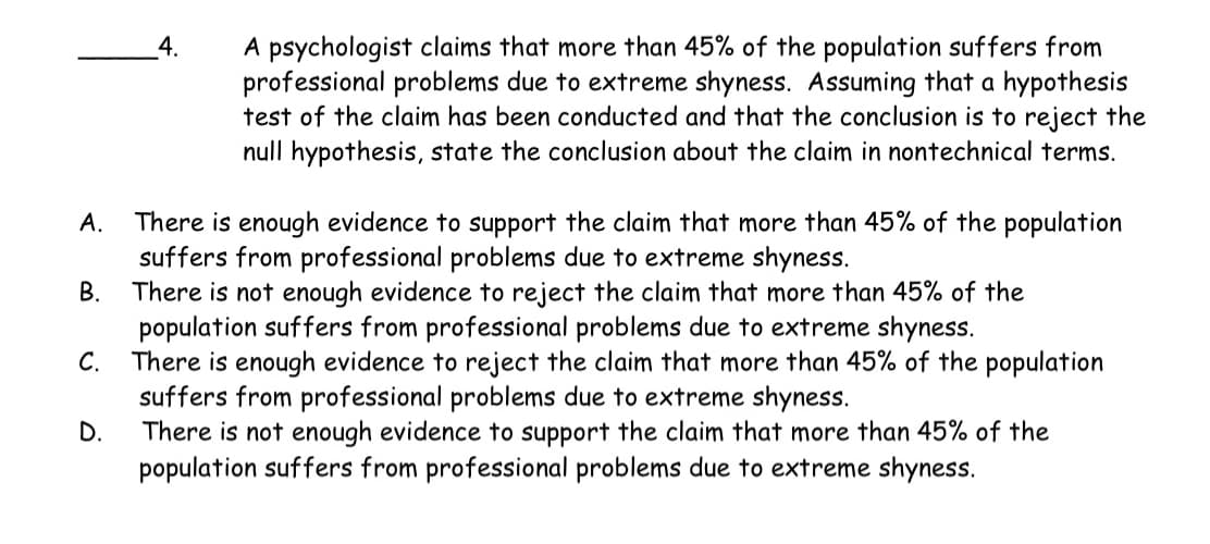 A.
B.
C.
D.
4.
A psychologist claims that more than 45% of the population suffers from
professional problems due to extreme shyness. Assuming that a hypothesis
test of the claim has been conducted and that the conclusion is to reject the
null hypothesis, state the conclusion about the claim in nontechnical terms.
There is enough evidence to support the claim that more than 45% of the population
suffers from professional problems due to extreme shyness.
There is not enough evidence to reject the claim that more than 45% of the
population suffers from professional problems due to extreme shyness.
There is enough evidence to reject the claim that more than 45% of the population
suffers from professional problems due to extreme shyness.
There is not enough evidence to support the claim that more than 45% of the
population suffers from professional problems due to extreme shyness.