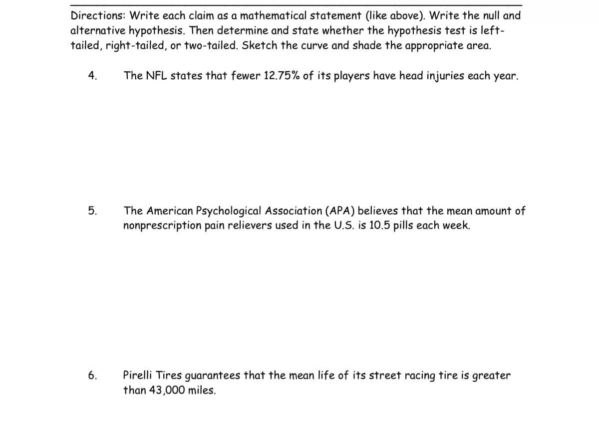 Directions: Write each claim as a mathematical statement (like above). Write the null and
alternative hypothesis. Then determine and state whether the hypothesis test is left-
tailed, right-tailed, or two-tailed. Sketch the curve and shade the appropriate area.
The NFL states that fewer 12.75% of its players have head injuries each year.
4.
5.
6.
The American Psychological Association (APA) believes that the mean amount of
nonprescription pain relievers used in the U.S. is 10.5 pills each week.
Pirelli Tires guarantees that the mean life of its street racing tire is greater
than 43,000 miles.