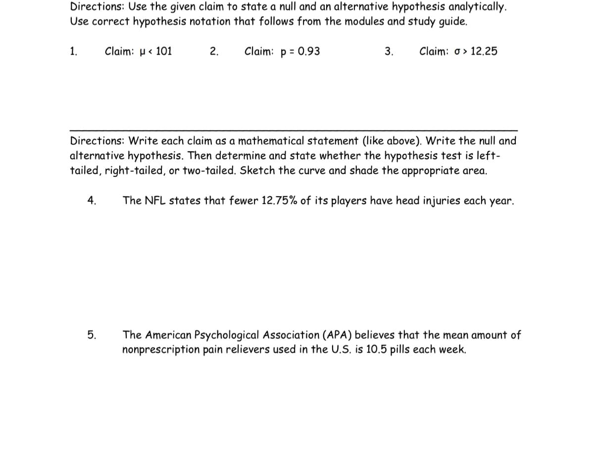 Directions: Use the given claim to state a null and an alternative hypothesis analytically.
Use correct hypothesis notation that follows from the modules and study guide.
2. Claim: p = 0.93
1.
4.
Claim: < 101
5.
3.
Directions: Write each claim as a mathematical statement (like above). Write the null and
alternative hypothesis. Then determine and state whether the hypothesis test is left-
tailed, right-tailed, or two-tailed. Sketch the curve and shade the appropriate area.
The NFL states that fewer 12.75% of its players have head injuries each year.
Claim: o> 12.25
The American Psychological Association (APA) believes that the mean amount of
nonprescription pain relievers used in the U.S. is 10.5 pills each week.