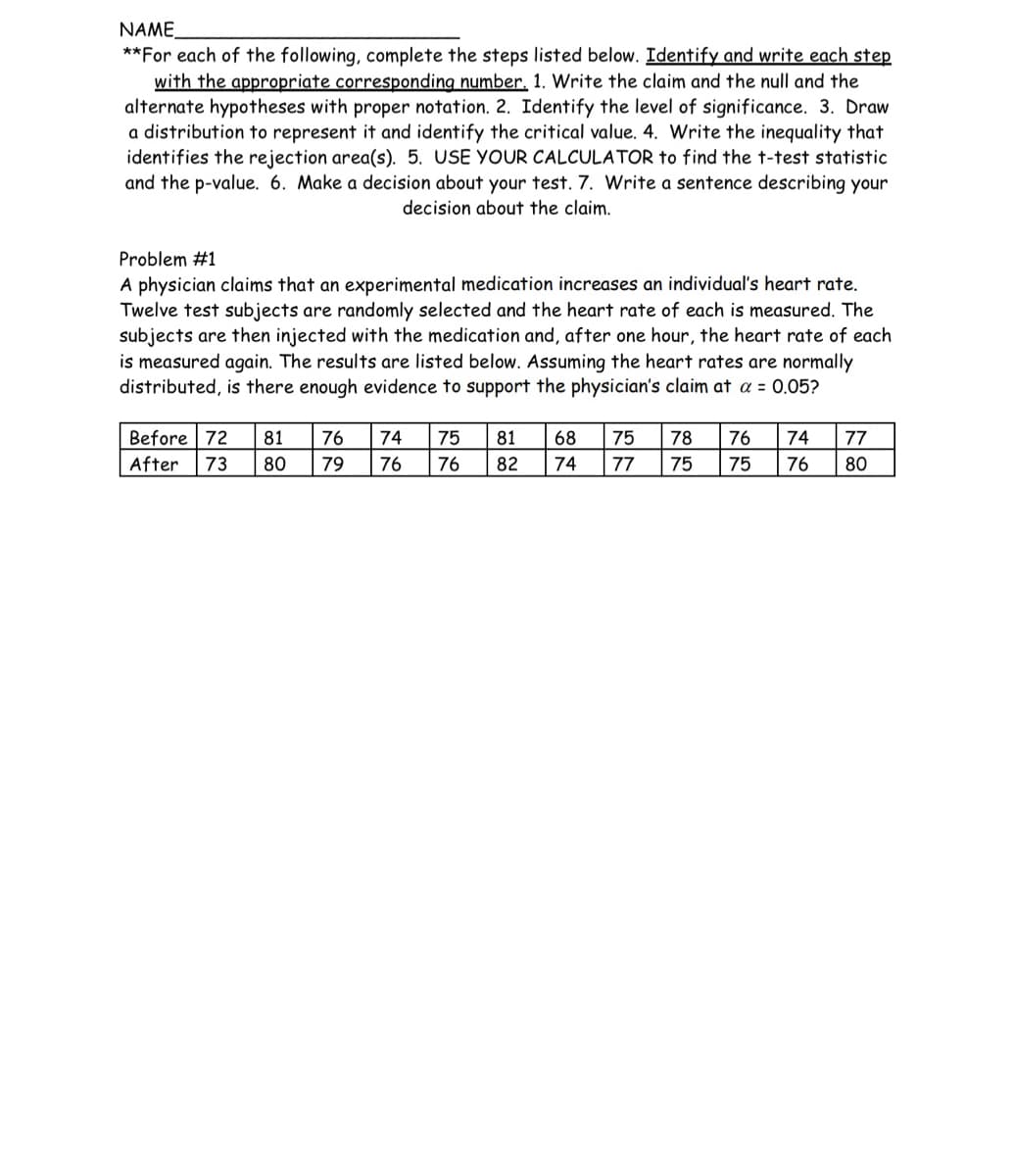 NAME
**For each of the following, complete the steps listed below. Identify and write each step
with the appropriate corresponding number. 1. Write the claim and the null and the
alternate hypotheses with proper notation. 2. Identify the level of significance. 3. Draw
a distribution to represent it and identify the critical value. 4. Write the inequality that
identifies the rejection area(s). 5. USE YOUR CALCULATOR to find the t-test statistic
and the p-value. 6. Make a decision about your test. 7. Write a sentence describing your
decision about the claim.
Problem #1
A physician claims that an experimental medication increases an individual's heart rate.
Twelve test subjects are randomly selected and the heart rate of each is measured. The
subjects are then injected with the medication and, after one hour, the heart rate of each
is measured again. The results are listed below. Assuming the heart rates are normally
distributed, is there enough evidence to support the physician's claim at a = 0.05?
Before 72 81 76 74
After 73 80 79 76
75
76
81 68 75
82 74 77
78 76 74
75 75 76
77
80