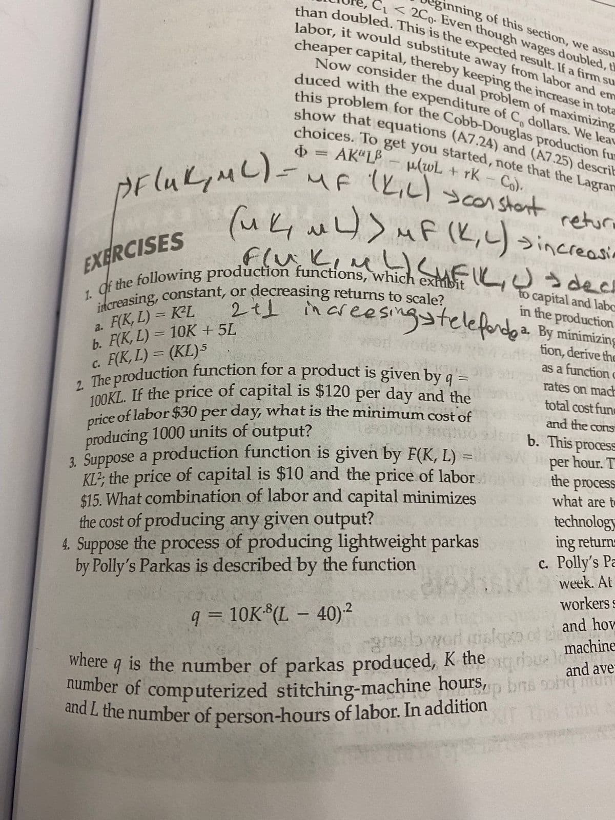 increasing, constant, or decreasing returns to scale?
100KL. If the price of capital is $120 per day and the
and L the number of person-hours of labor. In addition
Now consider the dual problem of maximizing
price of labor $30 per day, what is the minimum cost of
this problem for the Cobb-Douglas production fu
ginning of this section, we assu
C < 2Co- Even though wages doubled, th
cheaper capital, thereby keeping the increase in tota
than doubled. This is the expected result. If a firm su
duced with the expenditure of C, dollars. We lea
labor, it would substitute away from labor and em
choices. To get you started, note that the Lagran
1. qf the following production functions, which exhibit
2. The production function for a product is given by q :
number of computerized stitching-machine hours, bns 9ohun
show that equations (A7.24) and (A7.25) descrit
= AK“L- ulwL + rK Co).
MF (L,L) >con stont
1,
PFlukiML).
returi
(uk u)> MF (K,) n
うincreasi
Flu.Liu Eしうdecs
Flv.
EXERCISES
a. F(K, L) = K²L
b. F(K, L) = 10K + 5L
c. F(K, L) = (KL)5
to capital and labc
in the production
areesingstelefodea. By minimizing
%3D
Vorl wore
tion, derive the
as a function
rates on mac
%3D
total cost fune
price of labor $30 per day, what is the minimum cost of
producing 1000 units of output?
3. Suppose a production function is given by F(K, L)
KL?; the price of capital is $10 and the price of labor
$15. What combination of labor and capital minimizes
the cost of producing any given output?
4. Suppose the process of producing lightweight parkas
by Polly's Parkas is described by the function
and the cons
b. This process
per hour. T
the process
what are to
technology
ing returns
c. Polly's Pa
week. At
workers
q = 10K*(L – 40)²
and how
machine
and ave
where q is the number of parkas produced, K the
