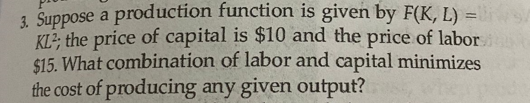 3. Suppose a production function is given by F(K, L) =
KL?; the price of capital is $10 and the price of labor
$15. What combination of labor and capital minimizes
the cost of producing any given output?
