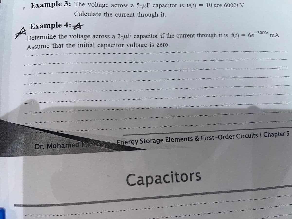 Example 3: The voltage across a 5-uF capacitor is v(t) =
Calculate the current through it.
10 cos 6000t V
Example 4:4
Determine the voltage across a 2-uF capacitor if the current through it is i(t) = 6e 300or
Assume that the initial capacitor voltage is zero.
Dr. Mohamed Ma Energy Storage Elements & First-Order Circuits Chapter 5
Сapacitors
