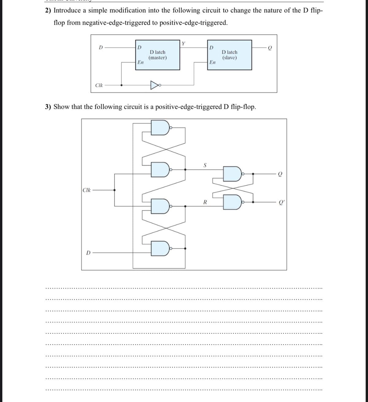 2) Introduce a simple modification into the following circuit to change the nature of the D flip-
flop from negative-edge-triggered to positive-edge-triggered.
Y
D
D
D latch
(master)
En
D latch
(slave)
En
Clk
3) Show that the following circuit is a positive-edge-triggered D flip-flop.
|CIk
R
D
