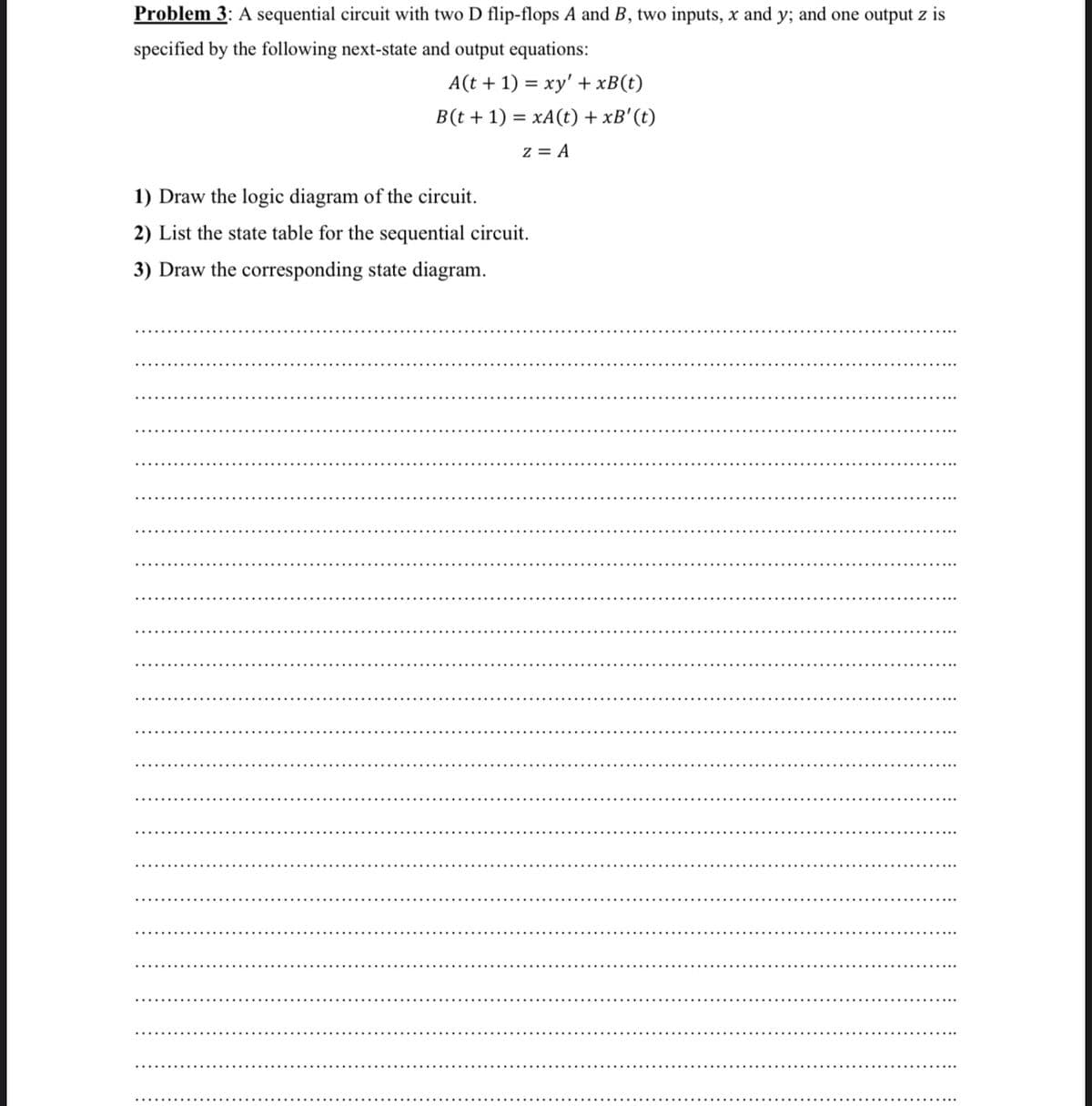 Problem 3: A sequential circuit with two D flip-flops A and B, two inputs, x and y; and one output z is
specified by the following next-state and output equations:
A(t + 1) = xy' + xB(t)
B(t + 1) = xA(t) + xB' (t)
z = A
1) Draw the logic diagram of the circuit.
2) List the state table for the sequential circuit.
3) Draw the corresponding state diagram.
