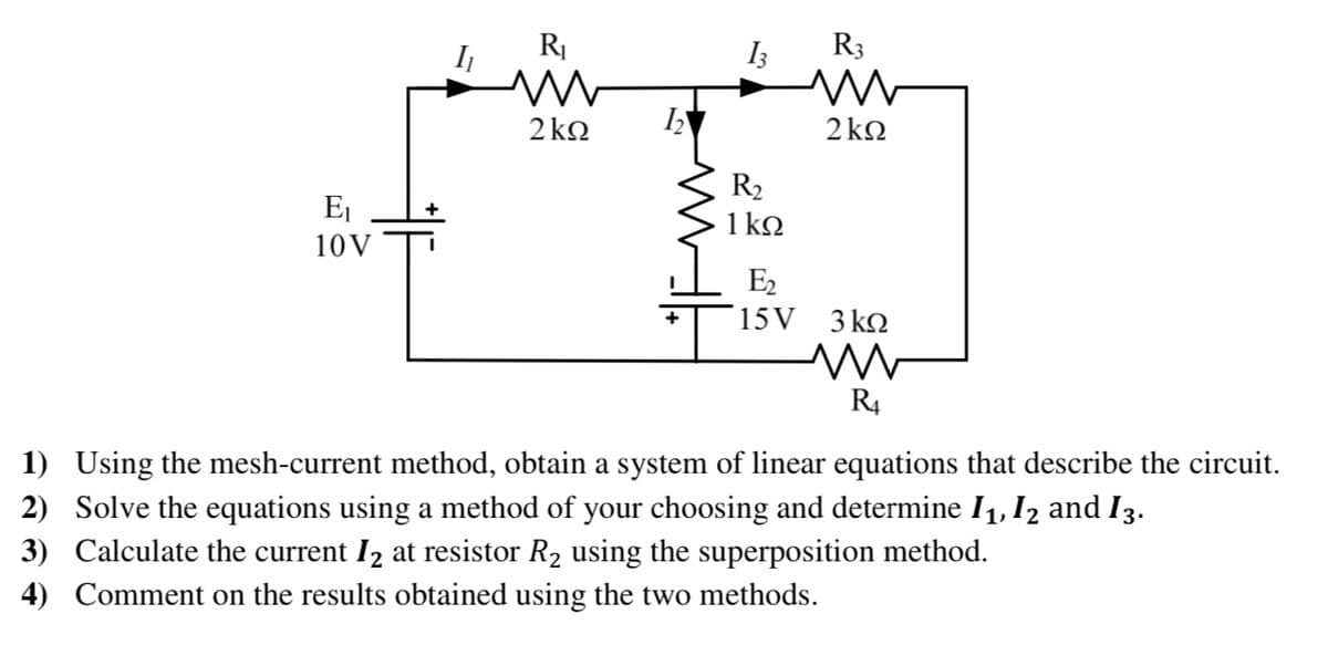 RI
I3
R3
2 ko
2 kΩ
R2
1 kQ
Ej
+
10V
E2
15 V 3 kn
R4
1) Using the mesh-current method, obtain a system of linear equations that describe the circuit.
2) Solve the equations using a method of your choosing and determine I1, I2 and I3.
3) Calculate the current I2 at resistor R2 using the superposition method.
4) Comment on the results obtained using the two methods.
