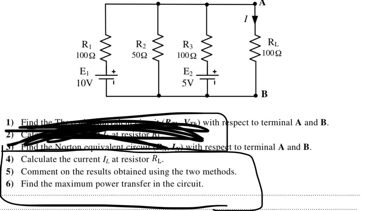 RL
R1
R2
R3
1002
1002
502
100 2
E1
E2
10V
5V
В
Vrh) with respect to terminal A and B.
1) Find the Th
2)
1S Fnd the Norton equivalent circm
4) Calculate the current IL at resistor RL.
1at resistor Kr.
Lwith respect to terminal A and B.
5) Comment on the results obtained using the two methods.
6) Find the maximum power transfer in the circuit.
