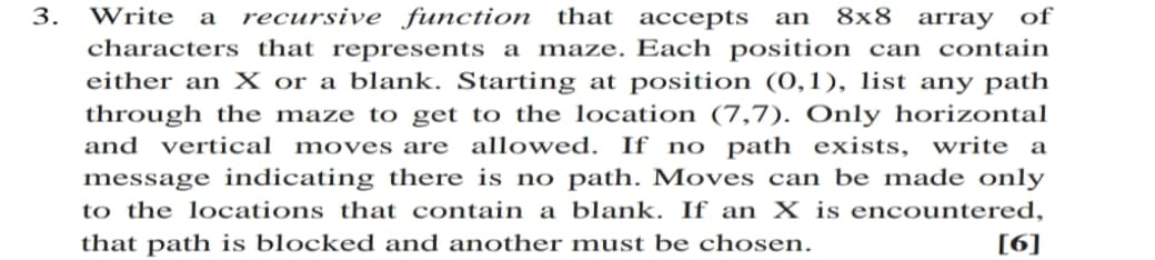 3.
Write a
recursive function that
ассepts
8x8 array of
an
characters that represents a maze. Each position can contain
either an X or a blank. Starting at position (0,1), list any path
through the maze to get to the location (7,7). Only horizontal
and vertical moves are allowed. If no path exists, write a
message indicating there is no path. Moves can be made only
to the locations that contain a blank. If an X is encountered,
that path is blocked and another must be chosen.
[6]
