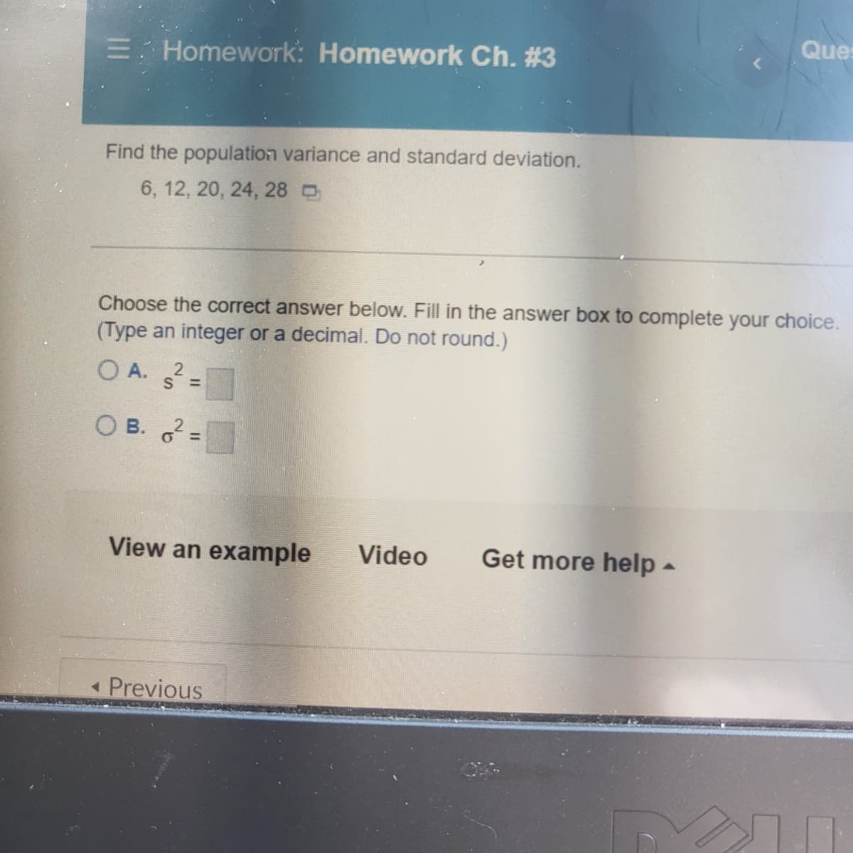 E Homework: Homework Ch. #3
Find the population variance and standard deviation.
6, 12, 20, 24, 28
Choose the correct answer below. Fill in the answer box to complete your choice.
(Type an integer or a decimal. Do not round.)
O A. 2
S=
OB. o² =
View an example Video
◄ Previous
Ques
Get more help