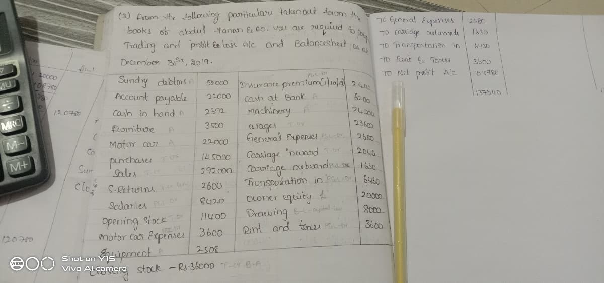 (3) from the tollowing particuları takenout foIom h
books of obdul Hanan & co. you au
TO Geneval Expernses
to pa
2680
quiud
TO (asiage Diatwands
TO Transportati on in
TO Rent f Taker
1630
Trading and probit Ee lose Alc and Balanceshet
Decemben 31St, 2019.
6430
Aut
TO Net pobit Alc
2400
108780
Sundry debtors n
Account payable
Inmurance premium(1)10)1)
52.000
MU
137540
22000
Cash at Bank A
6200
Cash in hand n
2392
Machinery
24000
120780
wages TDY
Genesral Expenves Pbr 2680
MRC
3500
23600
foiniture
22000
M-
Motor can
Ca
2040
145000
Carsiage incwad or
purchases
Sum
outundre 1630
6430
M+
sales
292000 Cauiiage
Transportation in PaLD
owner eguity
Drawing &aptel ta
Rent and teres PLDY
Clo S.Retwins
2600
20000
8420
Salanies Pe Dr
8000
Opening stock
motor Can Expenses 3600
11400
3600
120700
Shot on Yis pment A
Vivo Al camere stock -Rs:36000 T-CT 6-A
2508
