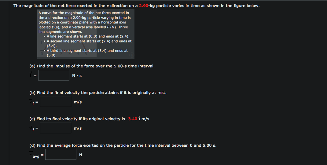 The magnitude of the net force exerted in the x direction on a 2.90-kg particle varies in time as shown in the figure below.
A curve for the magnitude of the net force exerted in
the x direction on a 2.90-kg particle varying in time is
plotted on a coordinate plane with a horizontal axis
labeled t (s), and a vertical axis labeled F (N). Three
line segments are shown.
• A line segment starts at (0,0) and ends at (2,4).
• A second line segment starts at (2,4) and ends at
(3,4).
• A third line segment starts at (3,4) and ends at
(5,0).
(a) Find the impulse of the force over the 5.00-s time interval.
N•s
(b) Find the final velocity the particle attains if it is originally at rest.
m/s
(c) Find its final velocity if its original velocity is -3.40 î m/s.
m/s
(d) Find the average force exerted on the particle for the time interval between 0 and 5.00 s.
N
avg
