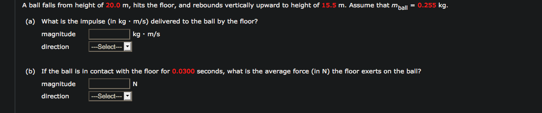 A ball falls from height of 20.0 m, hits the floor, and rebounds vertically upward to height of 15.5 m. Assume that mhall = 0.255 kg.
(a) What is the impulse (in kg • m/s) delivered to the ball by the floor?
magnitude
kg • m/s
direction
--Select--
(b) If the ball is in contact with the floor for 0.0300 seconds, what is the average force (in N) the floor exerts on the ball?
magnitude
direction
--Select--
