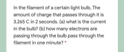 In the filament of a certain light bulb, The
amount of charge that passes through it is
3.265 C in 2 seconds. (a) what is the current
in the bulb? (b) how many electrons are
passing through the bulb pass through the
filament in one minute?"
