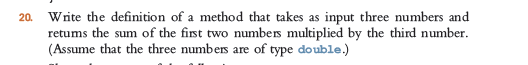 Write the definition of a method that takes as input three numbers and
retums the sum of the first two numbers multiplied by the third number.
(Assume that the three numbers are of type double.)
20.
