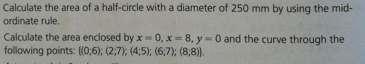 Calculate the area of a half-circle with a diameter of 250 mm by using the mid-
ordinate rule.
Calculate the area enclosed by x = 0, x = 8, y = 0 and the curve through the
following points: {(0;6); (2;7); (4;5); (6;7); (8;8)}.