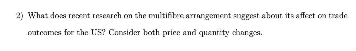 2) What does recent research on the multifibre arrangement suggest about its affect on trade
outcomes for the US? Consider both price and quantity changes.