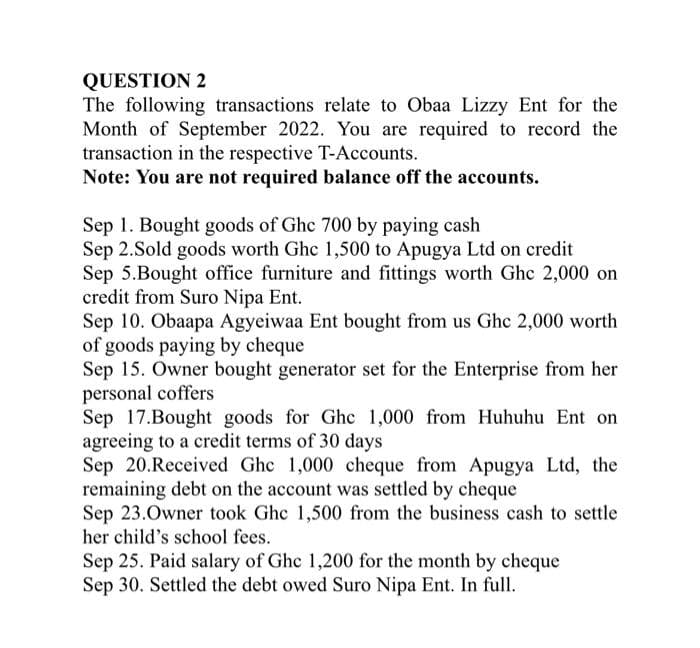 QUESTION 2
The following transactions relate to Obaa Lizzy Ent for the
Month of September 2022. You are required to record the
transaction in the respective T-Accounts.
Note: You are not required balance off the accounts.
Sep 1. Bought goods of Ghc 700 by paying cash
Sep 2.Sold goods worth Ghc 1,500 to Apugya Ltd on credit
Sep 5.Bought office furniture and fittings worth Ghc 2,000 on
credit from Suro Nipa Ent.
Sep 10. Obaapa Agyeiwaa Ent bought from us Ghc 2,000 worth
of goods paying by cheque
Sep 15. Owner bought generator set for the Enterprise from her
personal coffers
Sep 17.Bought goods for Ghc 1,000 from Huhuhu Ent on
agreeing to a credit terms of 30 days
Sep 20.Received Ghc 1,000 cheque from Apugya Ltd, the
remaining debt on the account was settled by cheque
Sep 23.Owner took Ghc 1,500 from the business cash to settle
her child's school fees.
Sep 25. Paid salary of Ghc 1,200 for the month by cheque
Sep 30. Settled the debt owed Suro Nipa Ent. In full.