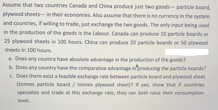 Assume that two countries Canada and China produce just two goods- particle board,
plywood sheets- in their economies. Also assume that there is no currency in the system
and countries, if willing to trade, just exchange the two goods. The only input being used
in the production of the goods is the Labour. Canada can produce 10 particle boards or
25 plywood sheets in 100 hours. China can produce 20 particle boards or 50 plywood
sheets in 100 hours.
a. Does any country have absolute advantage in the production of the goods?
b. Does any country have the comparative advantage in producing the particle boards?
c. Does there exist a feasible exchange rate between particle board and plywood sheet
(tonnes particle board / tonnes plywood sheet)? If yes, show that if countries
specialize and trade at this exchange rate, they can both raise their consumption
level.