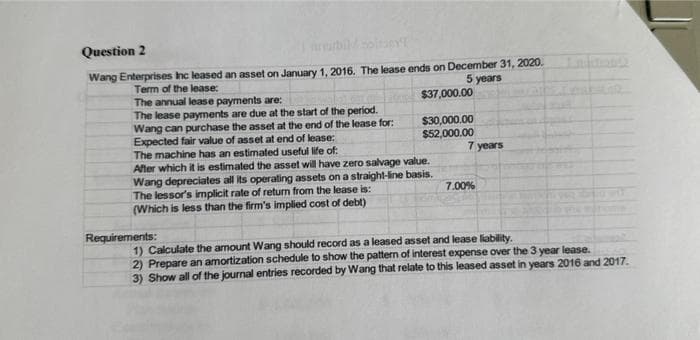 Question 2
Wang Enterprises Inc leased an asset on January 1, 2016. The lease ends on December 31, 2020.
Term of the lease:
5 years
$37,000.00
$30,000.00
$52,000.00
The annual lease payments are:
The lease payments are due at the start of the period.
Wang can purchase the asset at the end of the lease for:
Expected fair value of asset at end of lease:
The machine has an estimated useful life of:
After which it is estimated the asset will have zero salvage value.
Wang depreciates all its operating assets on a straight-line basis.
The lessor's implicit rate of return from the lease is:
(Which is less than the firm's implied cost of debt)
Requirements:
7 years
7.00%
1) Calculate the amount Wang should record as a leased asset and lease liability.
2) Prepare an amortization schedule to show the pattern of interest expense over the 3 year lease.
3) Show all of the journal entries recorded by Wang that relate to this leased asset in years 2016 and 2017.