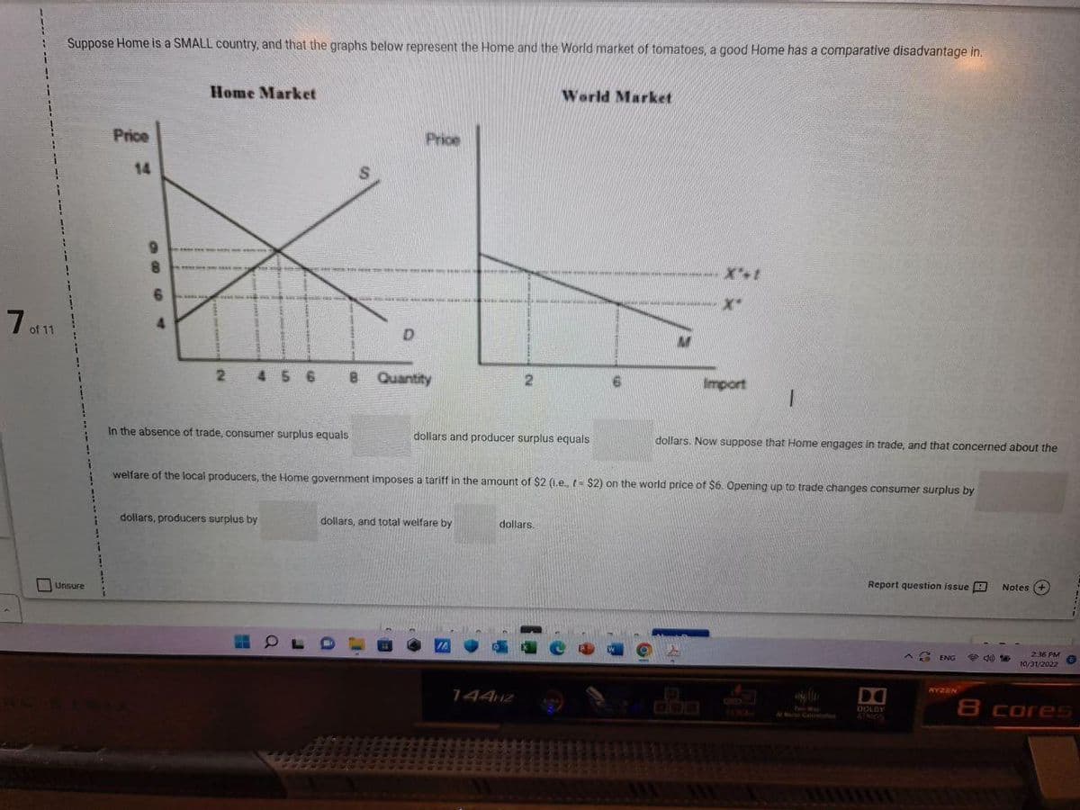 7 of 11
Suppose Home is a SMALL country, and that the graphs below represent the Home and the World market of tomatoes, a good Home has a comparative disadvantage in.
Unsure
Price
14
9964
8
www
**
Home Market
www.
245 6
LA 100 100 100 100 200 VAN
199
1200 mmska kas v
dollars, producers surplus by
In the absence of trade, consumer surplus equals
O
8
S
SVE RICHT
D
Price
Quantity
2
dollars and producer surplus equals
dollars, and total welfare by
World Market
dollars.
144HZ
6
HA A M
LA MA
welfare of the local producers, the Home government imposes a tariff in the amount of $2 (i.e., - $2) on the world price of $6. Opening up to trade changes consumer surplus by
-X-
M
Import
dollars. Now suppose that Home engages in trade, and that concerned about the
410
Report question issue
D
DOLBY
ATMOS
ENG
WYZEN
30
Notes (+
2:36 PM
10/31/2022
6
8 cores