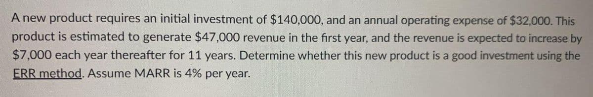 A new product requires an initial investment of $140,000, and an annual operating expense of $32,000. This
product is estimated to generate $47,000 revenue in the first year, and the revenue is expected to increase by
$7,000 each year thereafter for 11 years. Determine whether this new product is a good investment using the
ERR method. Assume MARR is 4% per year.