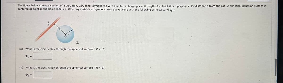 The figure below shows a section of a very thin, very long, straight rod with a uniform charge per unit length of 1. Point O is a perpendicular distance d from the rod. A spherical gaussian surface is
centered at point O and has a radius R. (Use any variable or symbol stated above along with the following as necessary: £0.)
R
(a) What is the electric flux through the spherical surface if R < d?
=
(b) What is the electric flux through the spherical surface if R > d?
ⓇE=