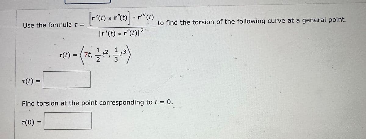 Use the formula z = ['(t) x r(t)]. " (c)
T(t)
2
|r'(t) × r"(t)|²
T(0) =
r(t) = 7t, 1⁄2 t²,
3
to find the torsion of the following curve at a general point.
Find torsion at the point corresponding to t = 0.