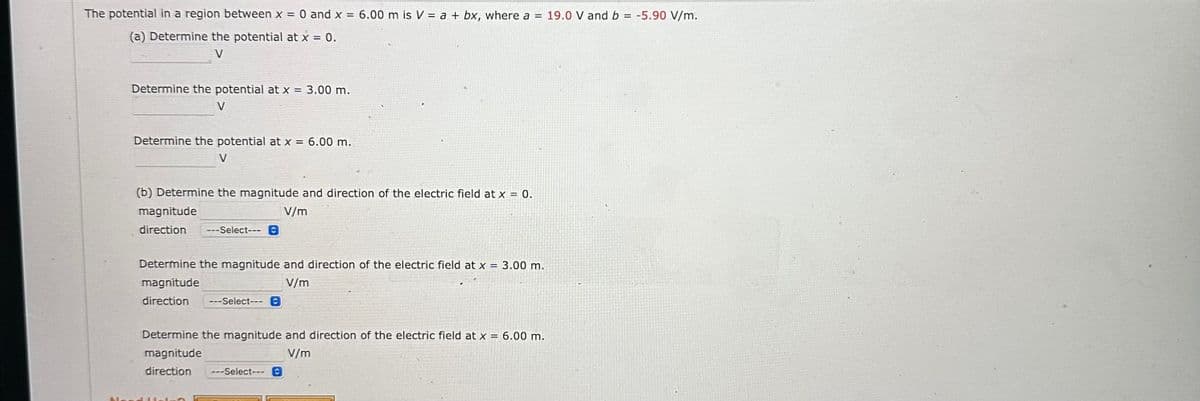 The potential in a region between x = 0 and x = 6.00 m is V = a + bx, where a = 19.0 V and b = -5.90 V/m.
(a) Determine the potential at x = 0.
V
Determine the potential at x =
V
: 3.00 m.
Determine the potential at x = 6.00 m.
V
(b) Determine the magnitude and direction of the electric field at x = 0.
magnitude
V/m
direction ---Select--- C
Determine the magnitude and direction of the electric field at x = 3.00 m.
magnitude
V/m
direction ---Select--- C
Determine the magnitude and direction of the electric field at x = 6.00 m.
magnitude
V/m
direction ---Select--- C