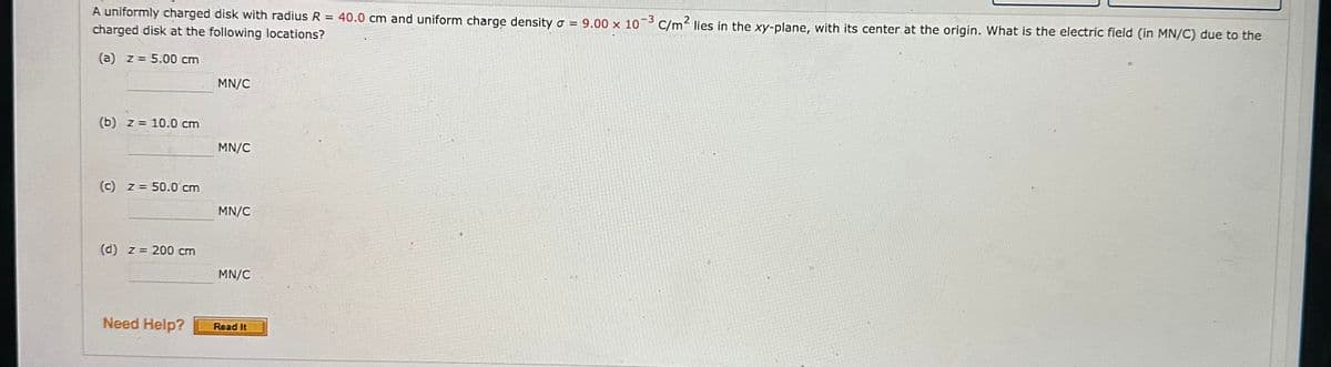 A uniformly charged disk with radius R = 40.0 cm and uniform charge density = 9.00 x 10-3 C/m² lies in the xy-plane, with its center at the origin. What is the electric field (in MN/C) due to the
charged disk at the following locations?
(a) z = 5.00 cm
(b) z= 10.0 cm
(c) z = 50.0 cm
(d) z = 200 cm
Need Help?
MN/C
MN/C
MN/C
MN/C
Read It