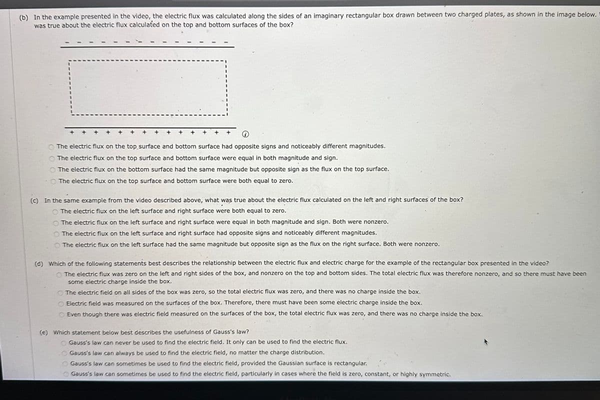 (b) In the example presented in the video, the electric flux was calculated along the sides of an imaginary rectangular box drawn between two charged plates, as shown in the image below.
was true about the electric flux calculated on the top and bottom surfaces of the box?
The electric flux on the top surface and bottom surface had opposite signs and noticeably different magnitudes.
The electric flux on the top surface and bottom surface were equal in both magnitude and sign.
The electric flux on the bottom surface had the same magnitude but opposite sign as the flux on the top surface.
The electric flux on the top surface and bottom surface were both equal to zero.
(c) In the same example from the video described above, what was true about the electric flux calculated on the left and right surfaces of the box?
The electric flux on the left surface and right surface were both equal to zero.
O The electric flux on the left surface and right surface were equal in both magnitude and sign. Both were nonzero.
The electric flux on the left surface and right surface had opposite signs and noticeably different magnitudes.
The electric flux on the left surface had the same magnitude but opposite sign as the flux on the right surface. Both were nonzero.
(d) Which of the following statements best describes the relationship between the electric flux and electric charge for the example of the rectangular box presented in the video?
The electric flux was zero on the left and right sides of the box, and nonzero on the top and bottom sides. The total electric flux was therefore nonzero, and so there must have been
some electric charge inside the box.
The electric field on all sides of the box was zero, so the total electric flux was zero, and there was no charge inside the box.
Electric field was measured on the surfaces of the box. Therefore, there must have been some electric charge inside the box.
Even though there was electric field measured on the surfaces of the box, the total electric flux was zero, and there was no charge inside the box.
(e) Which statement below best describes the usefulness of Gauss's law?
0000
Gauss's law can never be used to find the electric field. It only can be used to find the electric flux.
Gauss's law can always be used to find the electric field, no matter the charge distribution.
Gauss's law can sometimes be used to find the electric field, provided the Gaussian surface is rectangular.
Gauss's law can sometimes be used to find the electric field, particularly in cases where the field is zero, constant, or highly symmetric.