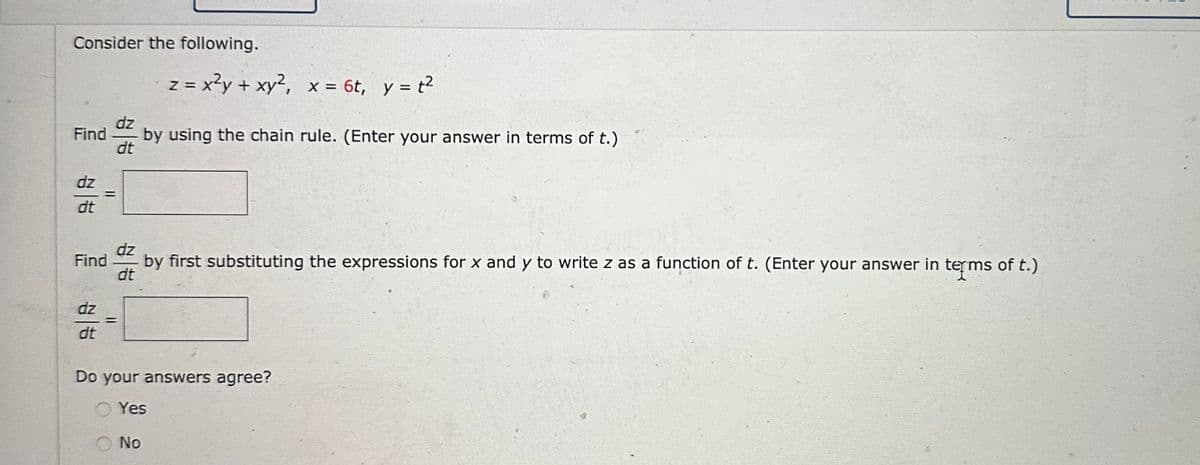 Consider the following.
dz
Find by using the chain rule. (Enter your answer in terms of t.)
dt
dz
dt
||
dz
dt
dz
Find by first substituting the expressions for x and y to write z as a function of t. (Enter your answer in terms of t.)
dt
z
= x²y + xy², x = 6t, y = t²
=
Do your answers agree?
Yes
No