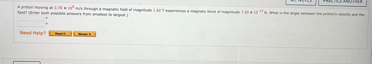 O
-13
A proton moving at 3.70 x 10° m/s through a magnetic field of magnitude 1.62 T experiences a magnetic force of magnitude 7.20 x 107
field? (Enter both possible answers from smallest to largest.)
N. What is the angle between the proton's velocity and the
O
Need Help?
Read It
↓
Master It
TICE ANOTHER