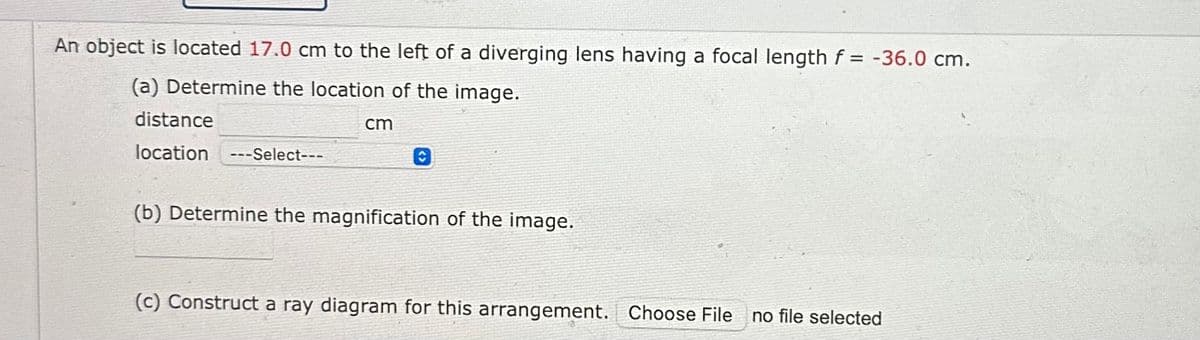 An object is located 17.0 cm to the left of a diverging lens having a focal length f= -36.0 cm.
(a) Determine the location of the image.
distance
location ---Select---
cm
(b) Determine the magnification of the image.
(c) Construct a ray diagram for this arrangement. Choose File no file selected